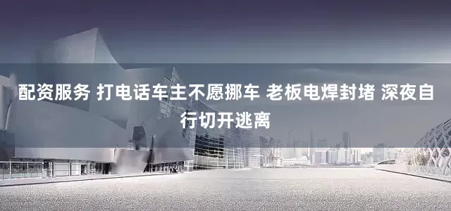 配资服务 打电话车主不愿挪车 老板电焊封堵 深夜自行切开逃离