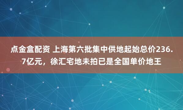 点金盒配资 上海第六批集中供地起始总价236.7亿元，徐汇宅地未拍已是全国单价地王