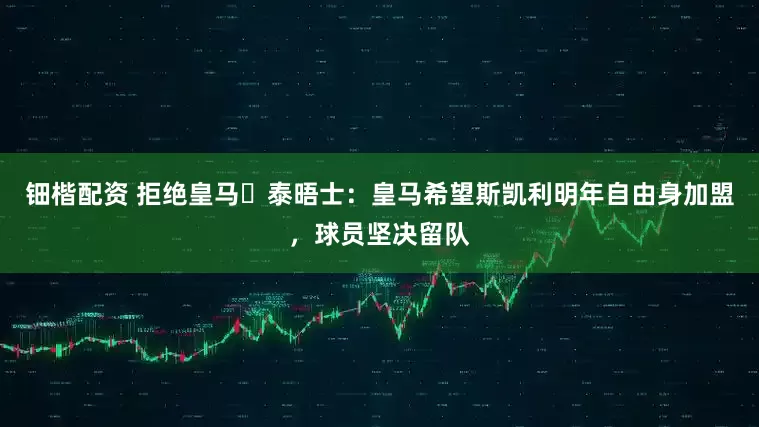 钿楷配资 拒绝皇马❗泰晤士：皇马希望斯凯利明年自由身加盟，球员坚决留队