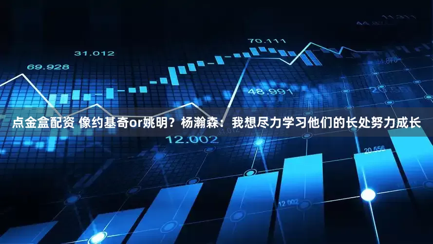 点金盒配资 像约基奇or姚明？杨瀚森：我想尽力学习他们的长处努力成长