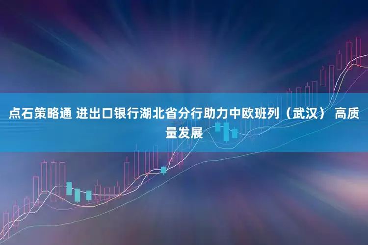 点石策略通 进出口银行湖北省分行助力中欧班列（武汉） 高质量发展