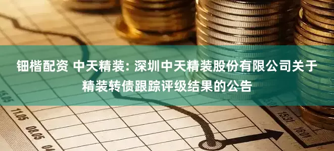 钿楷配资 中天精装: 深圳中天精装股份有限公司关于精装转债跟踪评级结果的公告