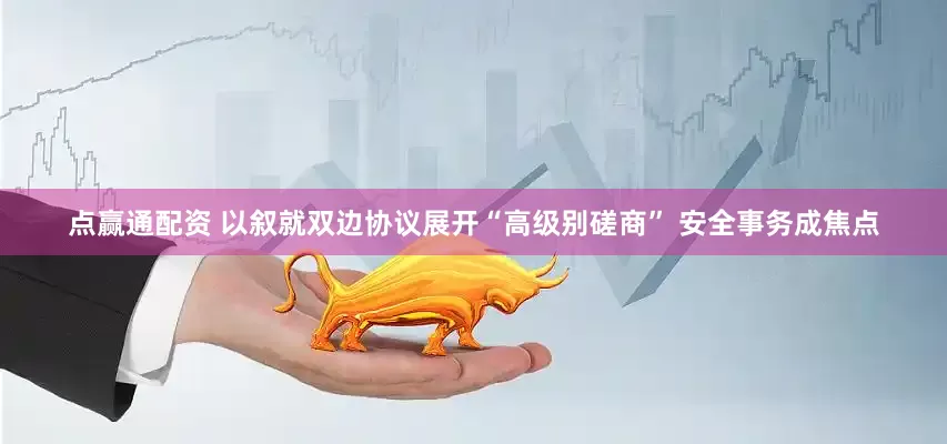 点赢通配资 以叙就双边协议展开“高级别磋商” 安全事务成焦点