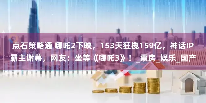 点石策略通 哪吒2下映，153天狂揽159亿，神话IP霸主谢幕，网友：坐等《哪吒3》！_票房_娱乐_国产