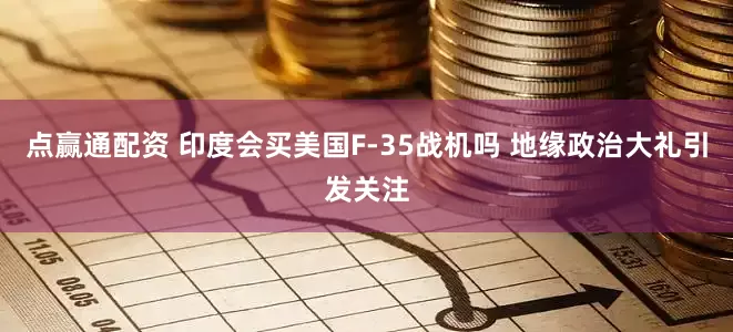 点赢通配资 印度会买美国F-35战机吗 地缘政治大礼引发关注