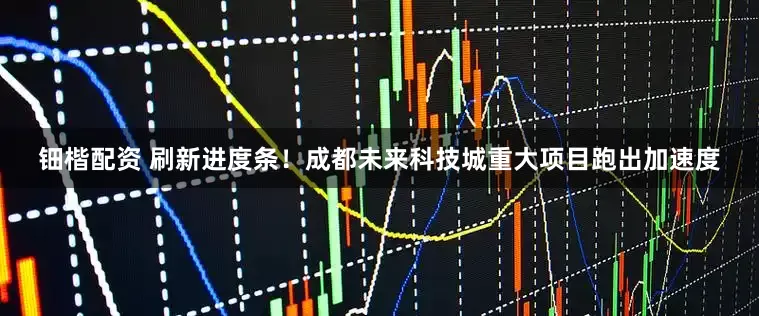 钿楷配资 刷新进度条！成都未来科技城重大项目跑出加速度