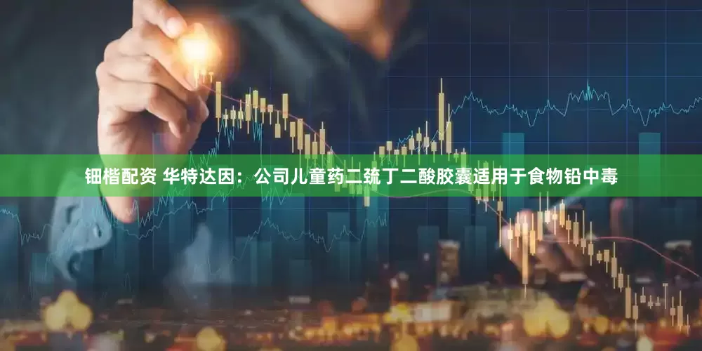 钿楷配资 华特达因：公司儿童药二巯丁二酸胶囊适用于食物铅中毒