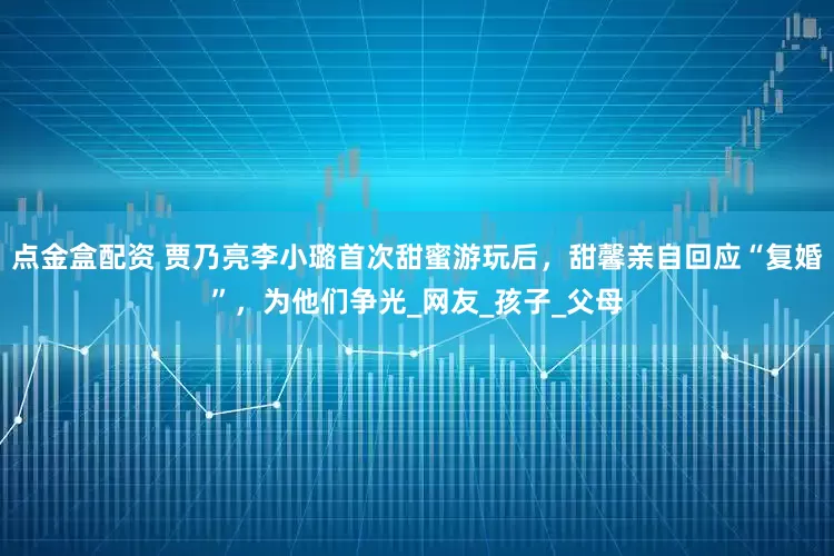 点金盒配资 贾乃亮李小璐首次甜蜜游玩后，甜馨亲自回应“复婚”，为他们争光_网友_孩子_父母