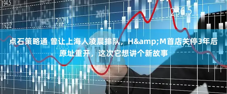 点石策略通 曾让上海人凌晨排队，H&M首店关停3年后原址重开，这次它想讲个新故事