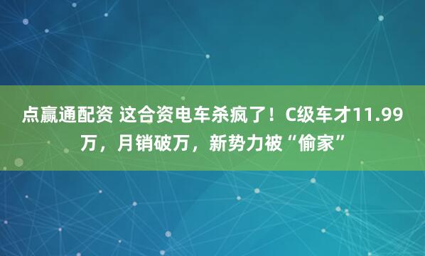 点赢通配资 这合资电车杀疯了！C级车才11.99万，月销破万，新势力被“偷家”