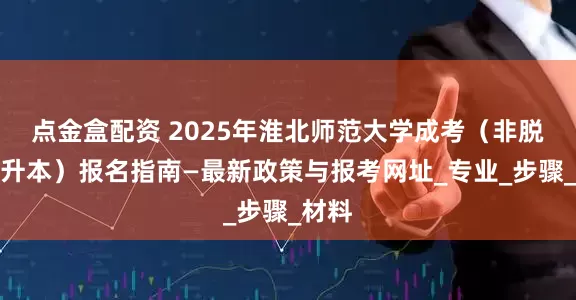 点金盒配资 2025年淮北师范大学成考（非脱产专升本）报名指南—最新政策与报考网址_专业_步骤_材料