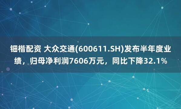 钿楷配资 大众交通(600611.SH)发布半年度业绩，归母净利润7606万元，同比下降32.1%