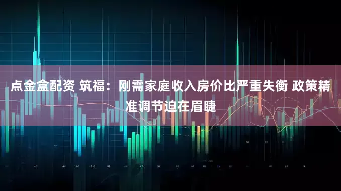 点金盒配资 筑福：刚需家庭收入房价比严重失衡 政策精准调节迫在眉睫