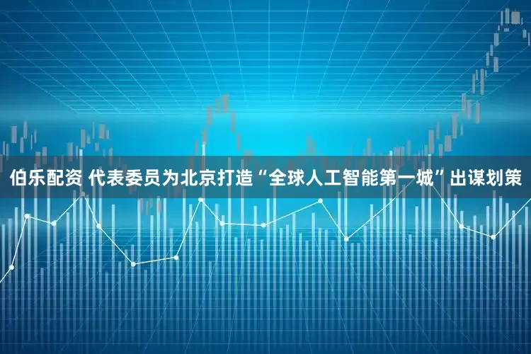 伯乐配资 代表委员为北京打造“全球人工智能第一城”出谋划策