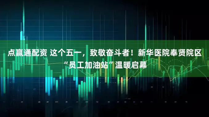 点赢通配资 这个五一，致敬奋斗者！新华医院奉贤院区“员工加油站”温暖启幕