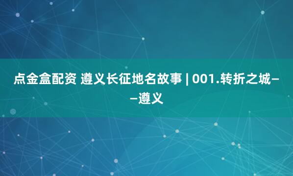 点金盒配资 遵义长征地名故事 | 001.转折之城——遵义