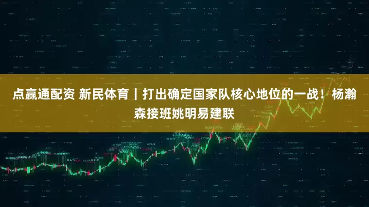 点赢通配资 新民体育｜打出确定国家队核心地位的一战！杨瀚森接班姚明易建联