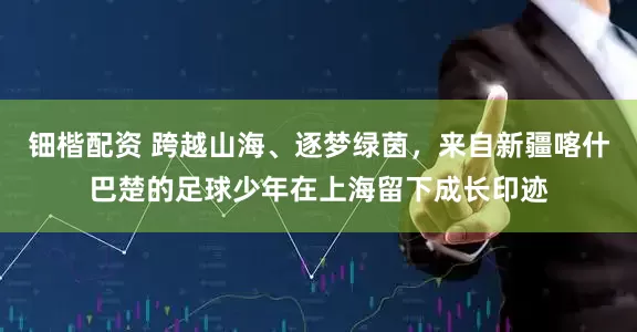 钿楷配资 跨越山海、逐梦绿茵，来自新疆喀什巴楚的足球少年在上海留下成长印迹